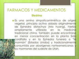 FARMACOS Y MEDICAMENTOS
Efedrina
 Es una amina simpaticomimética de origen
vegetal, principio activo aislado originalmente
de Ephedra distachya (Ma huang), hierba
ampliamente utilizada en la medicina
tradicional china. También puede encontrarse
en menor concentración en la planta Sida
cordifolia y en la Ephedra funerea o "té
mormón" (Estados Unidos) y tradicionalmente
consumida por aborigenes norteamericanos y
los mormones del sudeste de Utah.
 