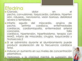Efedrina
 Cianosis, dolor en el
pecho, convulsiones, taquicardia, cefaleas, hiperten
sión, náuseas,, nerviosismo, visión borrosa, debilidad
severa o temblores.
 Infarto agudo del miocardio, angina de
pecho, arritmia cardíaca, enfermedades
cardíacas, cardiomiopatía, enfermedad arterial
coronaria, falla
cardíaca, hipertensión, hipertiroidismo, terapia con
IMAO, infarto de miocardio, cirugías, taquicardia y
tirotoxicosis.2
 Si se administra durante el alumbramiento puede
producir aceleración de la frecuencia cardíaca
fetal.
 Induce un aumento en sus niveles de concentración
plasmática.
 Verborrea, y la claridad mental, la supresión del
cansancio.
 