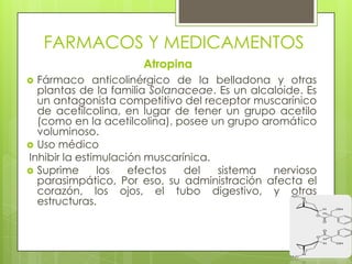 FARMACOS Y MEDICAMENTOS
Atropina
 Fármaco anticolinérgico de la belladona y otras
plantas de la familia Solanaceae. Es un alcaloide. Es
un antagonista competitivo del receptor muscarínico
de acetilcolina, en lugar de tener un grupo acetilo
(como en la acetilcolina), posee un grupo aromático
voluminoso.
 Uso médico
Inhibir la estimulación muscarínica.
 Suprime los efectos del sistema nervioso
parasimpático, Por eso, su administración afecta el
corazón, los ojos, el tubo digestivo, y otras
estructuras.
 