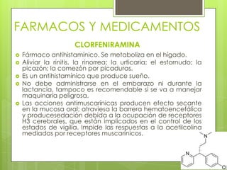 FARMACOS Y MEDICAMENTOS
CLORFENIRAMINA
 Fármaco antihistamínico. Se metaboliza en el hígado.
 Aliviar la rinitis, la rinorrea; la urticaria; el estornudo; la
picazón; la comezón por picaduras.
 Es un antihistamínico que produce sueño.
 No debe administrarse en el embarazo ni durante la
lactancia, tampoco es recomendable si se va a manejar
maquinaria peligrosa.
 Las acciones antimuscarínicas producen efecto secante
en la mucosa oral; atraviesa la barrera hematoencefálica
y producesedación debida a la ocupación de receptores
H3 cerebrales, que están implicados en el control de los
estados de vigilia. Impide las respuestas a la acetilcolina
mediadas por receptores muscarínicos.
 