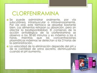 CLORFENIRAMINA
 Se puede administrar oralmente, por vía
subcutánea, intramuscular o intravenosamente.
Por vía oral, este fármaco se absorbe bastante
bien. Los alimentos retrasan su absorción, pero sin
afectar la biodisponibilidad. El comienzo de la
acción antialérgica de la clorfeniramina se
observa a los 30-60 minutos y es máxima a las 6
horas, mientras que las concentraciones
plasmáticas máximas se detectan a las 2 horas de
la administración.
 La velocidad de la eliminación depende del pH y
de la cantidad de orina excreta, disminuyendo
cuando el pH aumenta.
 