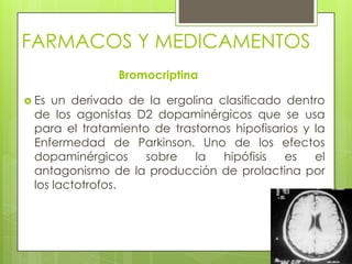 FARMACOS Y MEDICAMENTOS
Bromocriptina
 Es un derivado de la ergolina clasificado dentro
de los agonistas D2 dopaminérgicos que se usa
para el tratamiento de trastornos hipofisarios y la
Enfermedad de Parkinson. Uno de los efectos
dopaminérgicos sobre la hipófisis es el
antagonismo de la producción de prolactina por
los lactotrofos.
 