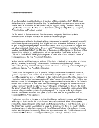 Ghffffffffffffffffffffffffffffffffffff



A non-fictional version of the fictitious strike story told in Aminata Sow Fall's The Beggars
Strike, is about to be staged. But unlike Sow Fall's political satire, the characters in the factual
version set to be dramatized are African nations (the beggars), led by Ghana and assisted by
Uganda and Malawi; and Western nations (the donors), championed by Briton (i.e. England,
Wales, Scotland and Northern Ireland).

For the benefit of those who are not familiar with the Senegalese, Aminata Sow Fall's
masterpiece and its subject matter let me provide a very brief synopsis.

The story is set in a Muslim dominated African community where people, particularly powerful
and affluent figures are required by their religion and their 'marabouts' (holy men) to give alms
or gifts to beggars and poor people. An unnamed capital city is flooded with filthy beggars who
are called unfortunate names such as 'dregs of society', 'conglomeration of humanity', 'a running
sore that must be kept hidden', etc. The sight of these disease-ridden beggars in the streets of this
unnamed city is giving it a bad image and driving away tourists. But if Mour Ndiaye, the
Director of Public Health and Hygiene can get rid of them, he will have a massive chance of
being appointed as the Vice President of the nation.

Ndiaye together with his competent assistant, Keba Dabo (who ironically was raised in extreme
poverty), zealously rids the city's streets of these verminous scroungers through constant
intimidation, beatings and repeated imprisonment. This move is obviously motivated by Ndiaye's
ambition to become Vice President of the nation.

To make sure that he gets the post in question, Ndiaye consults a marabout (a holy man or a
spiritual adviser) who tells him that his chances of becoming Vice President will be enhanced
only if he gives certain gifts to real beggars in their customary locations. But all the beggars have
vacated the streets following the persecution. If Ndiaye's dream of becoming Vice President is to
come to fruition, he needs to persuade the beggars to return to their various posts in the city to be
offered alms; his fate lies in their hands. But now the beggars are organized and have formed a
unified community outside the city vowing never to return to the streets for alms. At this point,
the “pious” city civil servants and businessmen whose success is dependent on regular charitable
gestures to beggars and the poor are beginning to panic. The beggars' strike is yielding the
required results as the so-called alms givers or donors now need the beggars more than the
beggars need them. What a paradox!

People must give alms to the poor to attain spiritual favour and earthly rewards, so if Mohammed
will not go to the mountain, the mountain must come to Mohammed. When all attempts to
persuade the beggars to return to the streets fail, Ndiaye is compelled to carry his assorted gifts to
the strikers' new location begging them to accept the donations. But this is not exactly what the
marabout's instruction is – beggars to benefit from Ndiaye's gifts have to be real street beggars
and not a well-organized community. Finally the appointment of a Vice President is announced
and he is not Mour Ndiaye. The beggars are having the last laugh – victory is theirs.
 