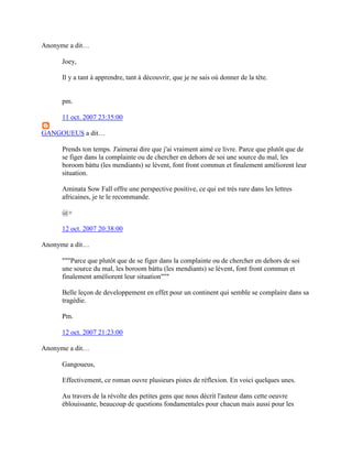 Anonyme a dit…

      Joey,

      Il y a tant à apprendre, tant à découvrir, que je ne sais où donner de la tête.


      pm.

      11 oct. 2007 23:35:00

GANGOUEUS a dit…

      Prends ton temps. J'aimerai dire que j'ai vraiment aimé ce livre. Parce que plutôt que de
      se figer dans la complainte ou de chercher en dehors de soi une source du mal, les
      boroom bàttu (les mendiants) se lèvent, font front commun et finalement améliorent leur
      situation.

      Aminata Sow Fall offre une perspective positive, ce qui est très rare dans les lettres
      africaines, je te le recommande.

      @+

      12 oct. 2007 20:38:00

Anonyme a dit…

      """Parce que plutôt que de se figer dans la complainte ou de chercher en dehors de soi
      une source du mal, les boroom bàttu (les mendiants) se lèvent, font front commun et
      finalement améliorent leur situation"""

      Belle leçon de developpement en effet pour un continent qui semble se complaire dans sa
      tragédie.

      Pm.

      12 oct. 2007 21:23:00

Anonyme a dit…

      Gangoueus,

      Effectivement, ce roman ouvre plusieurs pistes de réflexion. En voici quelques unes.

      Au travers de la révolte des petites gens que nous décrit l'auteur dans cette oeuvre
      éblouissante, beaucoup de questions fondamentales pour chacun mais aussi pour les
 