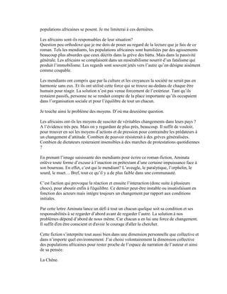 populations africaines se posent. Je me limiterai à ces dernières.

Les africains sont-ils responsables de leur situation?
Question peu orthodoxe que je me dois de poser au regard de la lecture que je fais de ce
roman. Tels les mendiants, les populations africaines sont humiliées par des agissements
beaucoup plus absurdes que ceux décrits dans la grève des bàttu. Mais dans la passivité
générale. Les africains se complaisent dans un misérabilisme nourrit d’un fatalisme qui
produit l’immobilisme. Les regards sont souvent jetés vers l’autre qu’on désigne aisément
comme coupable.

Les mendiants ont compris que par la culture et les croyances la société ne serait pas en
harmonie sans eux. Et ils ont utilisé cette force qui se trouve au-dedans de chaque être
humain pour réagir. La solution n’est pas venue forcement de l’extérieur. Tant qu’ils
restaient passifs, personne ne se rendait compte de la place importante qu’ils occupaient
dans l’organisation sociale et pour l’équilibre de tout un chacun.

Je touche ainsi le problème des moyens. D’où ma deuxième question.

Les africains ont-ils les moyens de susciter de véritables changements dans leurs pays ?
A l’évidence très peu. Mais on y regardant de plus près, beaucoup. Il suffit de vouloir,
pour trouver en soi les moyens d’actions et de pression pour contraindre les prédateurs à
un changement d’attitude. Combien de pouvoir résisterait à des grèves généralisées.
Combien de dictateurs resteraient insensibles à des marches de protestations quotidiennes
?

En prenant l’image saisissante des mendiants pour écrire ce roman-fiction, Aminata
enlève toute forme d’excuse à l’inaction en prétextant d’une certaine impuissance face à
son bourreau. En effet, c’est qui le mendiant? L’aveugle, le paralytique, l’orphelin, le
sourd, le muet… Bref, tout ce qu’il y a de plus faible dans une communauté.

C’est l'action qui provoque la réaction et ensuite l’interaction (donc suite à plusieurs
chocs), pour aboutir enfin à l'équilibre. Ce dernier peut-être instable ou insatisfaisant en
fonction des acteurs mais intègre toujours un changement par rapport aux conditions
initiales.

Par cette lettre Aminata lance un défi à tout un chacun quelque soit sa condition et ses
responsabilités à se regarder d’abord avant de regarder l’autre. La solution à nos
problèmes dépend d’abord de nous même. Car chacun a en lui une force de changement.
Il suffit d'en être conscient et d'avoir le courage d'aller la chercher.

Cette fiction s’interprète tout aussi bien dans une dimension personnelle que collective et
dans n’importe quel environnement. J’ai choisi volontairement la dimension collective
des populations africaines pour rester proche de l’espace de narration de l’auteur et ainsi
de sa pensée.

La Chêne.
 