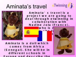 Aminata’s travel Aminata’s travel is a project we are going to deal through etwinning in collaboration with Nadine Jolu (France). But… who is Aminata? Where is she from? What is she going to do with us? Aminata is a doll which comes from Africa (Senegal). She will be in different schools in Europe and describe the school system in each country and in Senegal and Morocco.  