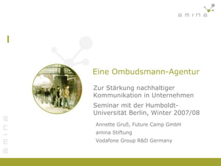 Eine Ombudsmann-Agentur Zur Stärkung nachhaltiger Kommunikation in Unternehmen Seminar mit der Humboldt-Universität Berlin, Winter 2007/08 Annette Gruß, Future Camp GmbH amina Stiftung Vodafone Group R&D Germany 