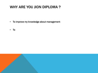 WHY ARE YOU JION DIPLOMA ?
• To improve my knowledge about management
• To