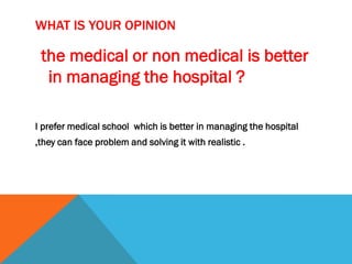 WHAT IS YOUR OPINION
the medical or non medical is better
in managing the hospital ?
I prefer medical school which is better in managing the hospital
,they can face problem and solving it with realistic .