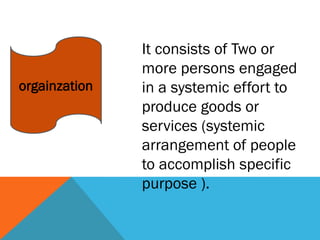orgainzation
It consists of Two or
more persons engaged
in a systemic effort to
produce goods or
services (systemic
arrangement of people
to accomplish specific
purpose ).