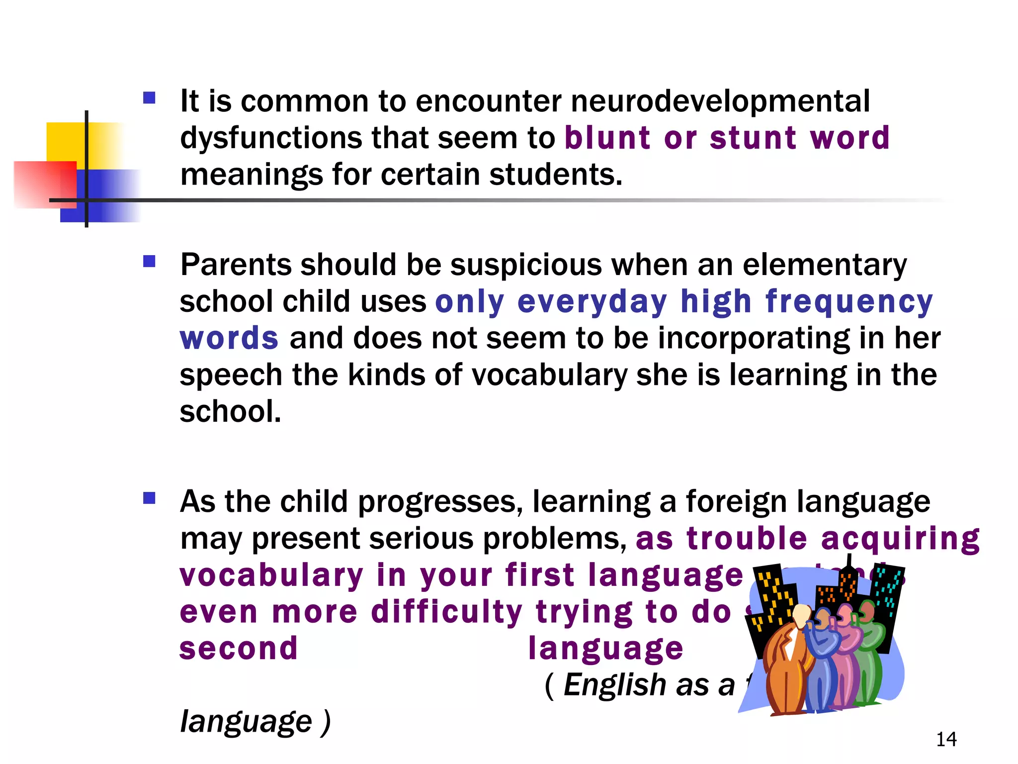    It is common to encounter neurodevelopmental
    dysfunctions that seem to blunt or stunt word
    meanings for certain students.

   Parents should be suspicious when an elementary
    school child uses only everyday high frequency
    words and does not seem to be incorporating in her
    speech the kinds of vocabulary she is learning in the
    school.

   As the child progresses, learning a foreign language
    may present serious problems, as trouble acquiring
    vocabulary in your first language portends
    even more difficulty trying to do so in a
    second                   language
                              ( English as a foreign
    language )                                           14
 