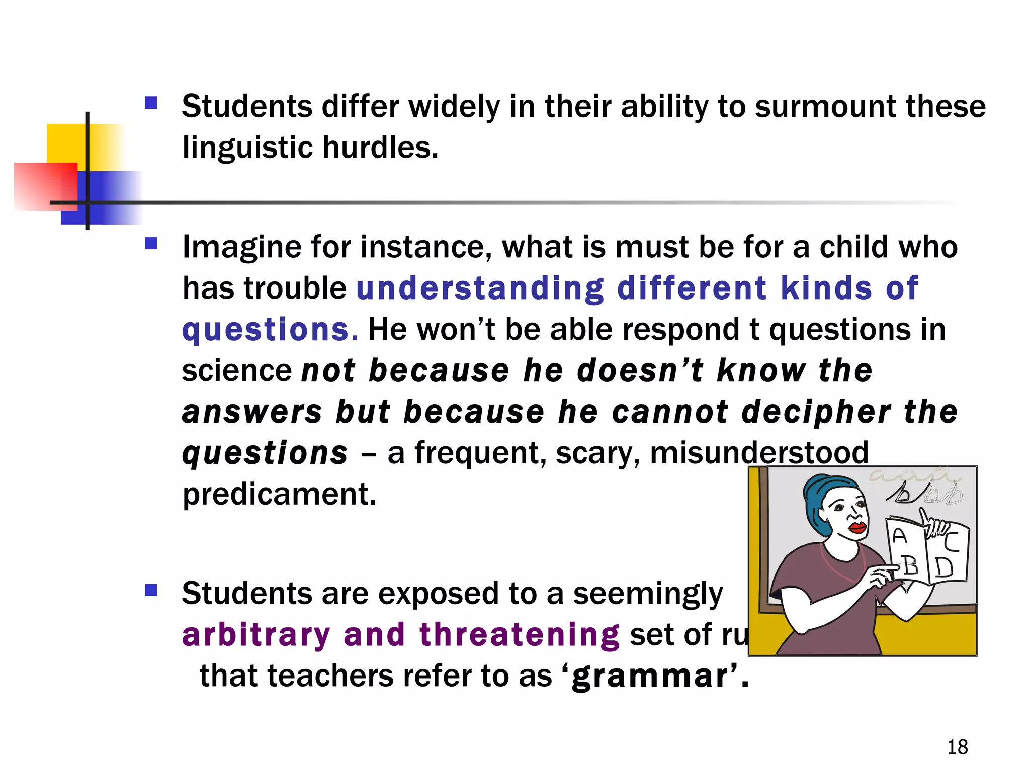    Students differ widely in their ability to surmount these
    linguistic hurdles.

   Imagine for instance, what is must be for a child who
    has trouble understanding different kinds of
    questions. He won’t be able respond t questions in
    science not because he doesn’t know the
    answers but because he cannot decipher the
    questions – a frequent, scary, misunderstood
    predicament.

   Students are exposed to a seemingly
    arbitrary and threatening set of rules
     that teachers refer to as ‘grammar’.
                                                          18
 