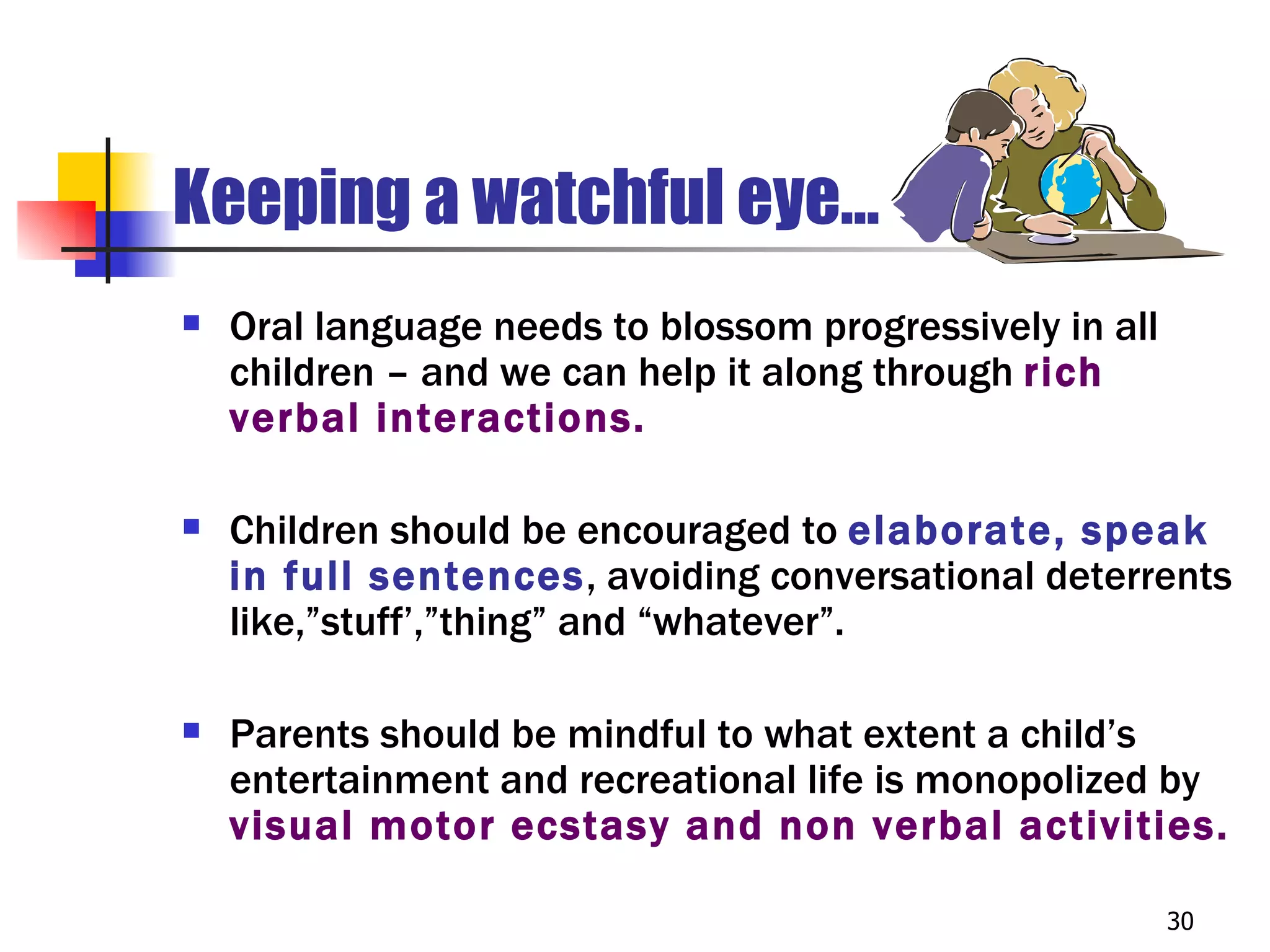 Keeping a watchful eye…
   Oral language needs to blossom progressively in all
    children – and we can help it along through rich
    verbal interactions.

   Children should be encouraged to elaborate, speak
    in full sentences, avoiding conversational deterrents
    like,”stuff’,”thing” and “whatever”.

   Parents should be mindful to what extent a child’s
    entertainment and recreational life is monopolized by
    visual motor ecstasy and non verbal activities.

                                                          30
 