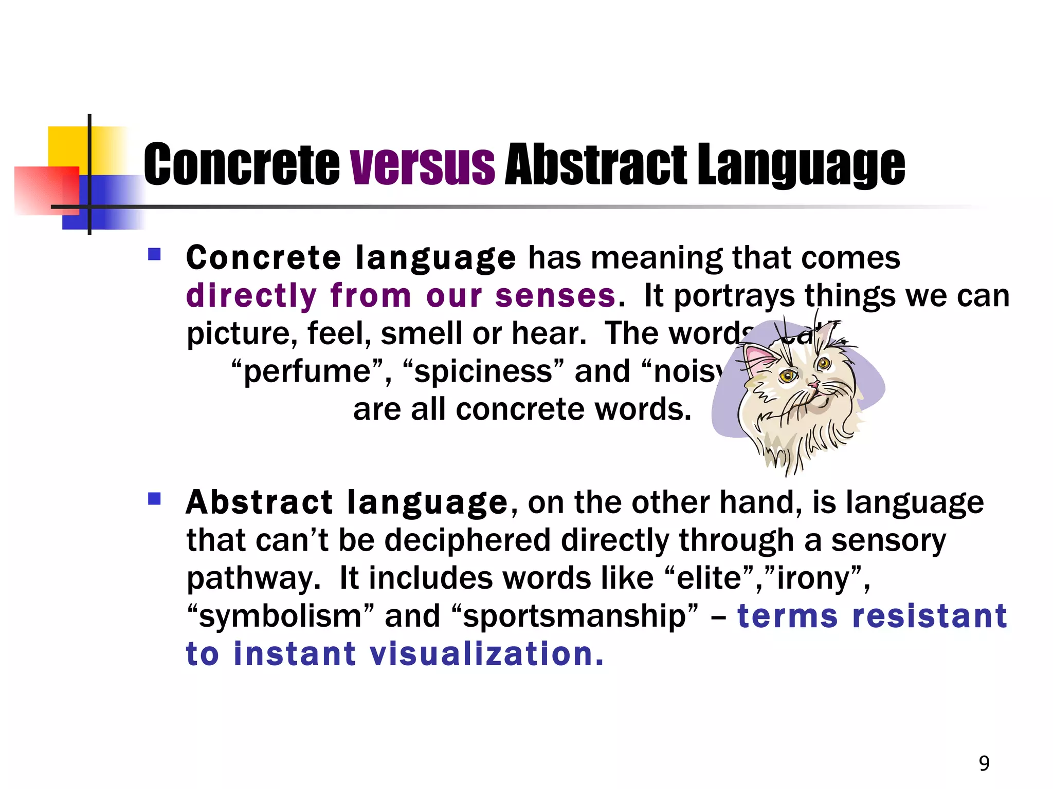 Concrete versus Abstract Language
   Concrete language has meaning that comes
    directly from our senses. It portrays things we can
    picture, feel, smell or hear. The words “cat”,
       “perfume”, “spiciness” and “noisy”
                are all concrete words.

   Abstract language, on the other hand, is language
    that can’t be deciphered directly through a sensory
    pathway. It includes words like “elite”,”irony”,
    “symbolism” and “sportsmanship” – terms resistant
    to instant visualization.


                                                     9
 