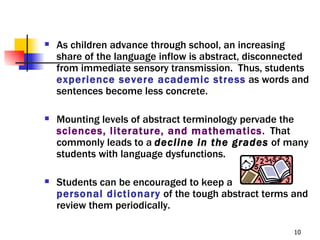    As children advance through school, an increasing
    share of the language inflow is abstract, disconnected
    from immediate sensory transmission. Thus, students
    experience severe academic stress as words and
    sentences become less concrete.

   Mounting levels of abstract terminology pervade the
    sciences, literature, and mathematics. That
    commonly leads to a decline in the grades of many
    students with language dysfunctions.

   Students can be encouraged to keep a
    personal dictionary of the tough abstract terms and
    review them periodically.

                                                      10
 