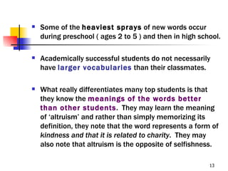    Some of the heaviest sprays of new words occur
    during preschool ( ages 2 to 5 ) and then in high school.

   Academically successful students do not necessarily
    have larger vocabularies than their classmates.

   What really differentiates many top students is that
    they know the meanings of the words better
    than other students. They may learn the meaning
    of ‘altruism’ and rather than simply memorizing its
    definition, they note that the word represents a form of
    kindness and that it is related to charity. They may
    also note that altruism is the opposite of selfishness.

                                                         13
 