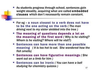    As students progress through school, sentences gain
    weight steadily, acquiring what are called embedded
    clauses which don’t necessarily remain constant.

   For eg – a noun closest to a verb does not have
    to be the one acting on the verb ( The man
    driving next to my sister skidded into the tree )
   The meaning of questions depends a lot on
    the meaning of the first word ( Why is he visiting?
    Whom is he visiting? Where will he visit?)
   Sentences can have more than one possible
    meaning ( It is too hot to eat. She wondered how the
    fish smells)
   Sentences can have figurative meanings ( She
    went out on a limb for him )
   Sentences can be ironic ( You can have a ball
    studying for chemistry quizzes )                  17
 