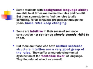    Some students with background language ability
    are able to at times memorise the rules and benefit.
    But then, some students find the rules totally
    confusing, for as language progresses through the
    years, these rules keep changing.

   Some are intuitive in their sense of sentence
    construction – a sentence simply sounds right to
    them.

   But there are those who have neither sentence
    structure intuition nor a very good grasp of
    the rules. They suffer a neurodevelopmental
    dysfunction at the ‘sentence level’ of language.
    They flounder at school as a result.

                                                       19
 