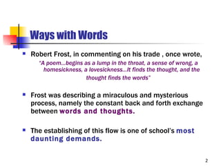 Ways with Words
   Robert Frost, in commenting on his trade , once wrote,
      “A poem…begins as a lump in the throat, a sense of wrong, a
        homesickness, a lovesickness…It finds the thought, and the
                       thought finds the words”

   Frost was describing a miraculous and mysterious
    process, namely the constant back and forth exchange
    between words and thoughts.

   The establishing of this flow is one of school’s most
    daunting demands.

                                                                     2
 