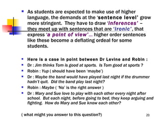    As students are expected to make use of higher
    language, the demands at the ‘sentence level’ grow
    more stringent. They have to draw ‘inferences’ –
    they meet up with sentences that are ‘ironic’, that
    express ‘a point of view’… higher order sentences
    like these become a deflating ordeal for some
    students.

   Here is a case in point between Dr Levine and Robin :
   Dr : Jim thinks Tom is good at sports. Is Tom good at sports ?
   Robin : Yup ( should have been ‘maybe’)
   Dr : Maybe the band would have played last night if the drummer
    hadn’t quit. Did the band play last night?
   Robin : Maybe ( ‘No’ is the right answer )
   Dr : Mary and Sue love to play with each other every night after
    school. But each night, before going to bed, they keep arguing and
    fighting. How do Mary and Sue know each other?

( what might you answer to this question?)                        20
 