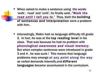    When asked to make a sentence using the words
    ‘walk’, ‘road’ and ‘until’, he finally said ,”Walk the
    road until I tell you to.” Thus, both the building
    of sentences and interpretation were a problem
    with him.

   Interestingly, Robin had no language difficulty till grade
    2. In fact, he was at the top reading level in his
    class. That was because he had no problem with
    phonological awareness and visual memory.
    But when complex sentences were introduced in grade
    3 and 4 , he was sunk ! This means that language
    problems may emerge at any point along the way
    as verbal demands intensify,and different
    languages become accentuated in the curriculum.
                                                          21
 