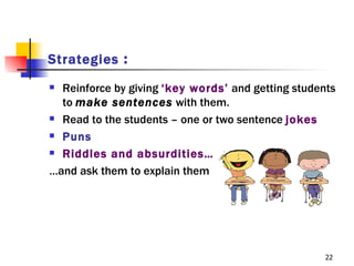 Strategies :
 Reinforce by giving ‘key words’ and getting students
  to make sentences with them.
 Read to the students – one or two sentence jokes

 Puns

 Riddles and absurdities…

…and ask them to explain them




                                                    22
 