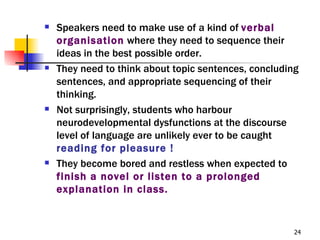    Speakers need to make use of a kind of verbal
    organisation where they need to sequence their
    ideas in the best possible order.
   They need to think about topic sentences, concluding
    sentences, and appropriate sequencing of their
    thinking.
   Not surprisingly, students who harbour
    neurodevelopmental dysfunctions at the discourse
    level of language are unlikely ever to be caught
    reading for pleasure !
   They become bored and restless when expected to
    finish a novel or listen to a prolonged
    explanation in class.


                                                       24
 