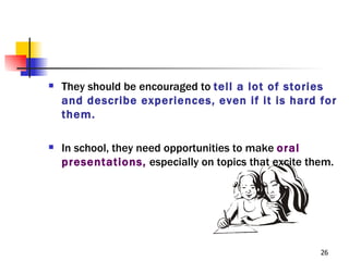    They should be encouraged to tell a lot of stories
    and describe experiences, even if it is hard for
    them.

   In school, they need opportunities to make oral
    presentations, especially on topics that excite them.




                                                      26
 
