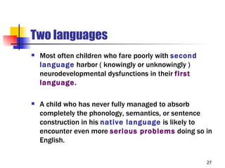 Two languages
   Most often children who fare poorly with second
    language harbor ( knowingly or unknowingly )
    neurodevelopmental dysfunctions in their first
    language.

   A child who has never fully managed to absorb
    completely the phonology, semantics, or sentence
    construction in his native language is likely to
    encounter even more serious problems doing so in
    English.

                                                      27
 