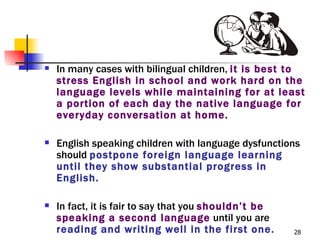    In many cases with bilingual children, it is best to
    stress English in school and work hard on the
    language levels while maintaining for at least
    a portion of each day the native language for
    everyday conversation at home.

   English speaking children with language dysfunctions
    should postpone foreign language learning
    until they show substantial progress in
    English.

   In fact, it is fair to say that you shouldn’t be
    speaking a second language until you are
    reading and writing well in the first one.         28
 