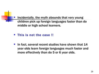    Incidentally, the myth abounds that very young
    children pick up foreign languages faster than do
    middle or high school learners.

   This is not the case !!

   In fact, several recent studies have shown that 14
    year olds learn foreign languages much faster and
    more effectively than do 5 or 6 year olds.




                                                         29
 
