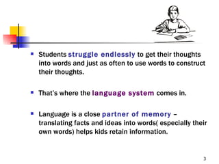    Students struggle endlessly to get their thoughts
    into words and just as often to use words to construct
    their thoughts.

   That’s where the language system comes in.

   Language is a close partner of memory –
    translating facts and ideas into words( especially their
    own words) helps kids retain information.


                                                          3
 