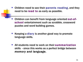    Children need to see their parents reading, and they
    need to be read to as early as possible.

   Children can benefit from language oriented out-of-
    school entertainment such as scrabble, crossword
    puzzles and word building games.

   Keeping a diary is another good way to promote
    language skills.

   All students need to work on their summarization
    skills - since this works as a perfect bridge between
    memory and language.

                                                            31
 