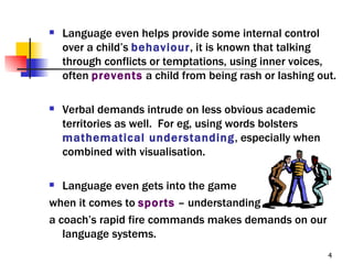    Language even helps provide some internal control
    over a child’s behaviour, it is known that talking
    through conflicts or temptations, using inner voices,
    often prevents a child from being rash or lashing out.

   Verbal demands intrude on less obvious academic
    territories as well. For eg, using words bolsters
    mathematical understanding, especially when
    combined with visualisation.

  Language even gets into the game
when it comes to sports – understanding
a coach’s rapid fire commands makes demands on our
   language systems.
                                                        4
 