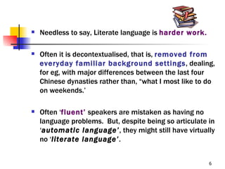    Needless to say, Literate language is harder work.

   Often it is decontextualised, that is, removed from
    everyday familiar background settings, dealing,
    for eg, with major differences between the last four
    Chinese dynasties rather than, “what I most like to do
    on weekends.’

   Often ‘fluent’ speakers are mistaken as having no
    language problems. But, despite being so articulate in
    ‘automatic language’, they might still have virtually
    no ‘literate language’.


                                                         6
 
