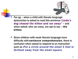    For eg – when a child with literate language
    dysfunction is asked to read this sentence ‘Linda’s
    dog chased the kitten and ran away” – and
    when asked, who ran away, are apt to say – the
    kitten.

   Since children with weak literate language have
    difficulty with sentence comprehension, there is
    confusion when asked to respond to an instruction
    such as :Put a circle around the small X that is
    farthest away from the small square.

                                                          7
 