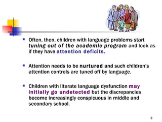    Often, then, children with language problems start
    tuning out of the academic program and look as
    if they have attention deficits.

   Attention needs to be nurtured and such children’s
    attention controls are tuned off by language.

   Children with literate language dysfunction may
    initially go undetected but the discrepancies
    become increasingly conspicuous in middle and
    secondary school.

                                                         8
 
