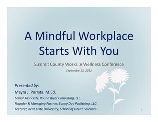 A Mindful Workplace
        Starts With You
             Summit County Worksite Wellness Conference
                                    September 13, 2012



Presented by:
Mayra J. Porrata, M.Ed.
Senior Associate, Round River Consulting, LLC
Founder & Managing Partner, Sunny Day Publishing, LLC
Lecturer, Kent State University, School of Health Sciences   1
 