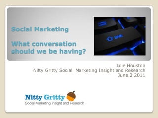 Social Marketing

What conversation
should we be having?

                                            Julie Houston
      Nitty Gritty Social Marketing Insight and Research
                                             June 2 2011
 