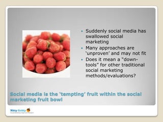    Suddenly social media has
                                 swallowed social
                                 marketing
                                Many approaches are
                                 „unproven‟ and may not fit
                                Does it mean a “down-
                                 tools” for other traditional
                                 social marketing
                                 methods/evaluations?



Social media is the ‘tempting’ fruit within the social
marketing fruit bowl
 