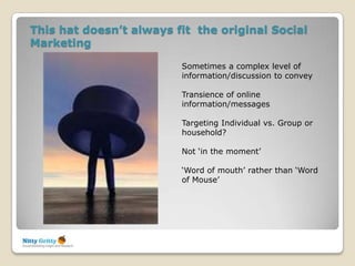 This hat doesn’t always fit the original Social
Marketing

                         Sometimes a complex level of
                         information/discussion to convey

                         Transience of online
                         information/messages

                         Targeting Individual vs. Group or
                         household?

                         Not „in the moment‟

                         „Word of mouth‟ rather than „Word
                         of Mouse‟
 