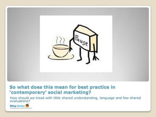 So what does this mean for best practice in
‘contemporary’ social marketing?
How should we tread with little shared understanding, language and few shared
evaluations?
 