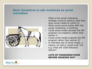 Basic Questions to ask ourselves as social
marketers
                      1.   What is the social marketing
                           strategy trying to achieve (and how
                           does social media fit within it)
                      2.   What would social media offer the
                           social marketing, if anything
                      3.   Could social media develop the SM
                           program (co-creation) rather than
                           deliver it
                      4.   Could social media evaluate the SM
                           program rather than deliver it?
                      5.   Is intended use of social media a
                           means, an end or result area? For
                           e.g. what will 1500 followers
                           deliver?

                           LOTS OF CONSIDERATIONS
                           BEFORE HEADING OUT!
 