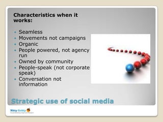 Characteristics when it
works:

   Seamless
   Movements not campaigns
   Organic
   People powered, not agency
    run
   Owned by community
   People-speak (not corporate
    speak)
   Conversation not
    information


Strategic use of social media
 