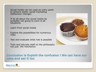    Social media can be used an entry point
    to achieve better social marketing
    (behaviour change)

   If its all about the social media its
    probably not going to work in all
    situations

   Learn from social media

   Explore the possibilities for numerous
    roles

   Test and evaluate what role is possible

   Train and educate staff on the philosophy
    not just the mechanics



Conclusion is Exploit the confusion ! We can have our
cake and eat it too
 