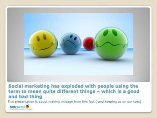 Social marketing has exploded with people using the
term to mean quite different things – which is a good
and bad thing
This presentation is about making mileage from this fact ( and keeping us on our toes)
 