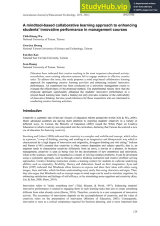 Australasian Journal of Educational Technology, 2013, 29(1).
128
ascilite
A mindtool-based collaborative learning approach to enhancing
students' innovative performance in management courses
Chih-Hsiang Wu
National University of Tainan, Taiwan
Gwo-Jen Hwang
National Taiwan University of Science and Technology, Taiwan
Fan-Ray Kuo
National Sun Yat-Sen University, Taiwan
Iwen Huang
National University of Tainan, Taiwan
Educators have indicated that creative teaching is the most important educational activity;
nevertheless, most existing education systems fail to engage students in effective creative
tasks. To address this issue, this study proposes a mind map based collaborative learning
approach for supporting creative learning activities and enhancing students' innovative
performance. An experiment has been conducted on a university management course to
evaluate the effectiveness of the proposed method. The experimental results show that the
proposed approach significantly enhanced the students' innovative performance in a
project-based learning task. Such a finding not only provides evidence of the cultivability
of innovative thinking, but also good references for those researchers who are interested in
conducting creative learning activities.
Introduction
Creativity is currently one of the key focuses of education reform around the world (Yeh & Wu, 2006).
Many advanced countries are paying more attention to inspiring students' creativity in a variety of
different ways. In Taiwan, the Ministry of Education (2003) issued the White Paper on Creative
Education in which creativity was integrated into the curriculum, declaring that Taiwan has entered a new
era of education for fostering creativity.
Sternberg and Lubart (1999) indicated that creativity is a complex and multifaceted concept, which refers
to a process, "a way of thinking, reacting, and working in an imaginative and idiosyncratic way which is
characterized by a high degree of innovation and originality, divergent thinking and risk taking." Isaksen
and Parnes (1985) asserted that creativity is often context dependent and subject specific; that is, an
engineer tends to characterize creativity differently from an artist, a lawyer or a planner. In business
management, creativity is seen as being vital for the development of new enterprises and innovation,
while in the sciences, creativity is regarded as a means of solving complex problems. It can be developed
using a systematic approach, such as through creative thinking instruction and creative problem solving
approaches. Creative thinking instruction creates a learning context for students to cultivate underlying
abilities such as originality, flexibility, fluency and elaboration, based on their imagination. Ayan and
Rick (1997) indicated that Mindtools allow learners to express and share their ideas with others using
images, lines and links, which facilitate understanding more easily than using characters and signs. Thus,
they also argue that Mindtools such as concept maps or mind maps can be used to stimulate cognition, by
enhancing satisfaction and feelings of self-efficacy, or by stimulating meta-cognition and creativity (Kao,
Lin, & Sun, 2008; Shaw, 2010).
Innovation refers to "make something new" (Tidd, Bessant, & Pavitt, 1997). Enhancing students'
innovative performance is related to engaging them in such learning tasks that aim to create something
different from what already exists (Baron, 2010). Therefore, creativity is a core component of innovative
activity. The occurrence of innovations depends on the accomplishment of creativity; and the value of
creativity relies on the presentation of innovation (Ministry of Education, 2003). Consequently,
innovation is seen as a critical competence required for business planning, and is more important than
 