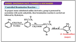 AMINES, DIAZONIUM SALTS, CYANIDES & ISOCYANIDES
Controlled Bromination Reaction :
To prepare mono substituted aniline derivative, group is protected by
acetylation with acetic anhydride, then bromination reaction is carried out
followed by Hydrolysis.
NH2
(CH3CO)2O
Pyridine
Br2
CH3COOH
HN C CH3
=
O
OH or H
+
-
NH2
Br
1
2
3
HN C CH3
=
O
Br (4 –bromoaniline)
(major)
 