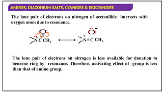 AMINES, DIAZONIUM SALTS, CYANIDES & ISOCYANIDES
The lone pair of electrons on nitrogen of acetanilide interacts with
oxygen atom due to resonance.
The lone pair of electrons on nitrogen is less available for donation to
benzene ring by resonance. Therefore, activating effect of group is less
than that of amino group.
-
+
O
..
 CH3

..
..
O
N C CH3
=
..
..
..
N = C
 