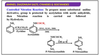 AMINES, DIAZONIUM SALTS, CYANIDES & ISOCYANIDES
Controlled Nitration Reaction: To prepare mono substituted aniline
derivative, group is protected by acetylation with acetic anhydride,
then Nitration reaction is carried out followed
by Hydrolysis.
(CH3CO)2O
Pyridine
HNO3, H2SO4, 288K
Acetanilide
OH or H
+
-
NH2 NH
NHCOCH3
NO2 NO2
NH2
P-Nitroacetanilide P-Nitroaniline
COCH3
288K
 